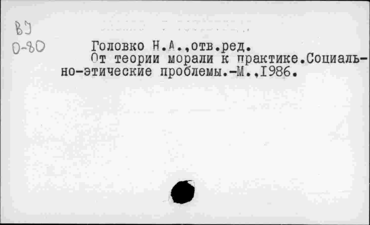 ﻿0-%0 Головко Н.А..отв.ред.
Пт теории морали к практике.Социально-этические проблемы.-М.,1986.